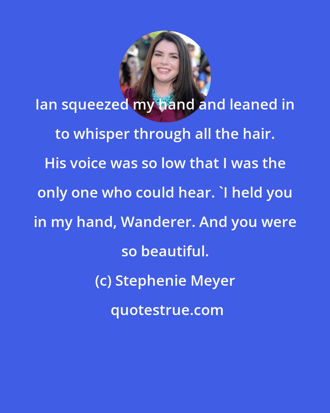 Stephenie Meyer: Ian squeezed my hand and leaned in to whisper through all the hair. His voice was so low that I was the only one who could hear. 'I held you in my hand, Wanderer. And you were so beautiful.