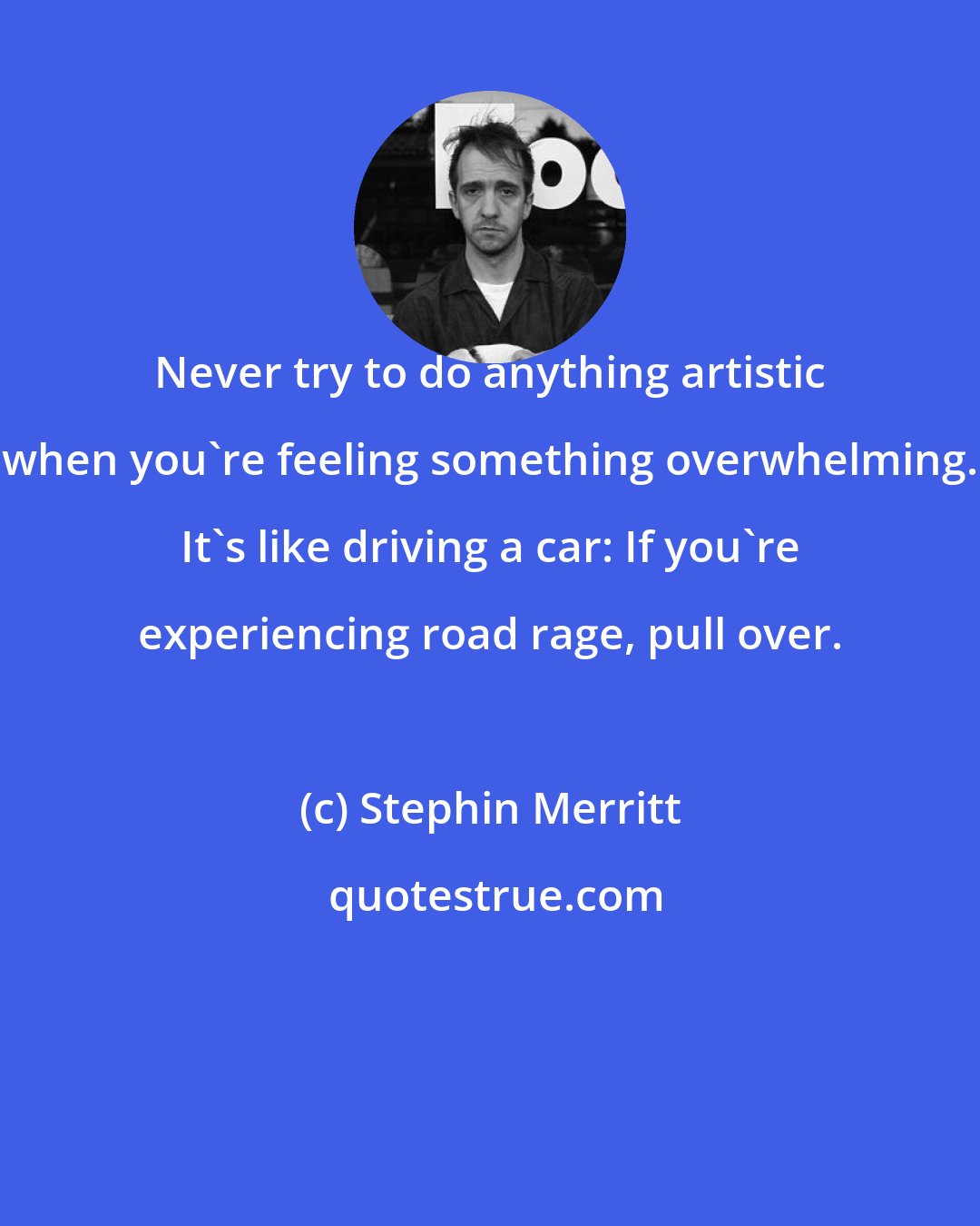 Stephin Merritt: Never try to do anything artistic when you're feeling something overwhelming. It's like driving a car: If you're experiencing road rage, pull over.