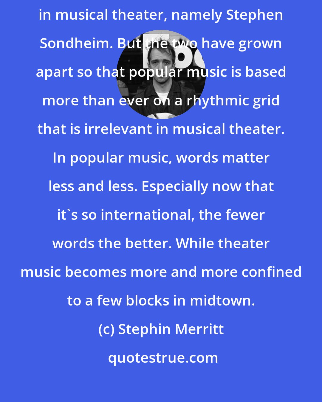 Stephin Merritt: Popular music of the last 50 years has failed to keep in step with advances in musical theater, namely Stephen Sondheim. But the two have grown apart so that popular music is based more than ever on a rhythmic grid that is irrelevant in musical theater. In popular music, words matter less and less. Especially now that it's so international, the fewer words the better. While theater music becomes more and more confined to a few blocks in midtown.