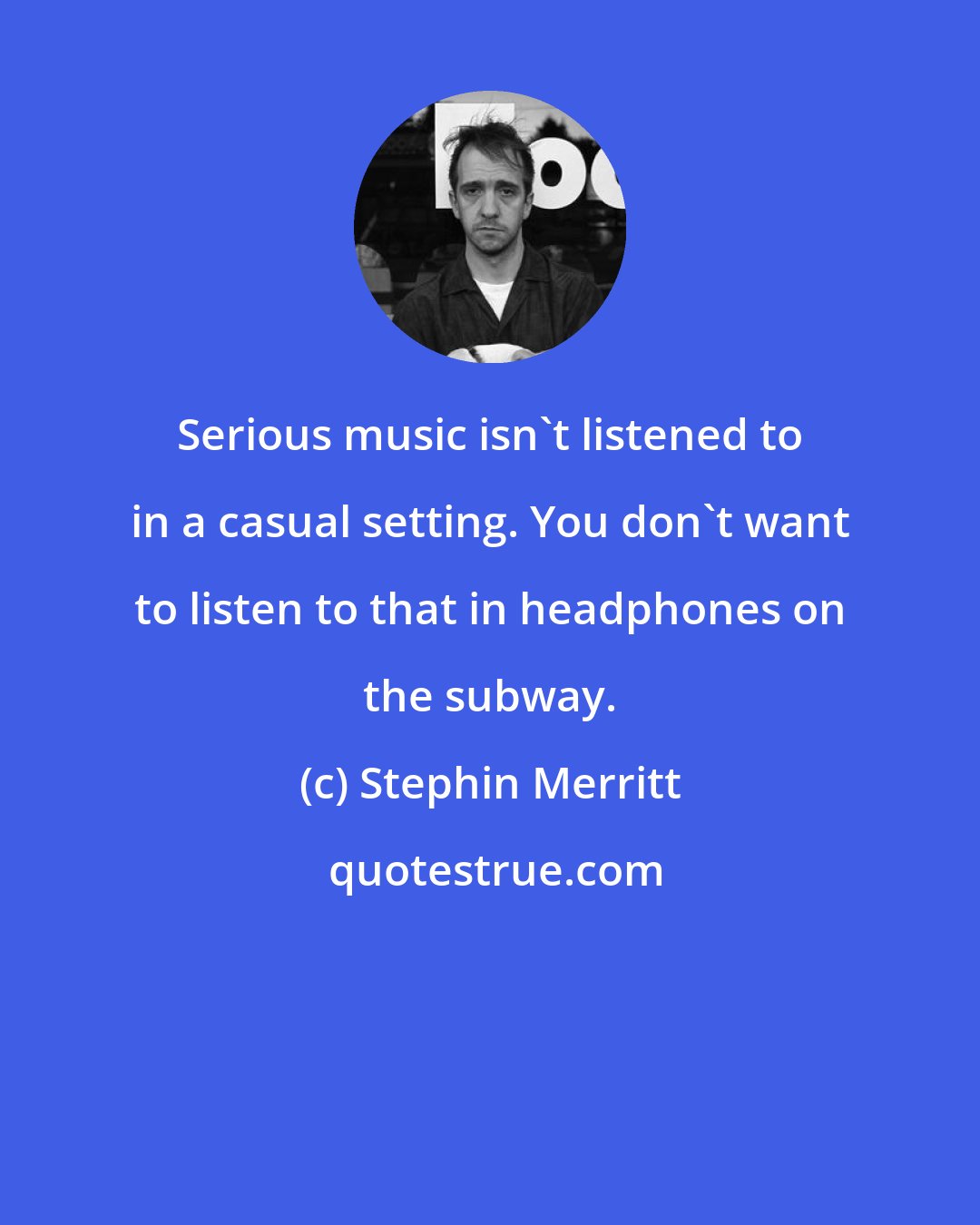 Stephin Merritt: Serious music isn't listened to in a casual setting. You don't want to listen to that in headphones on the subway.