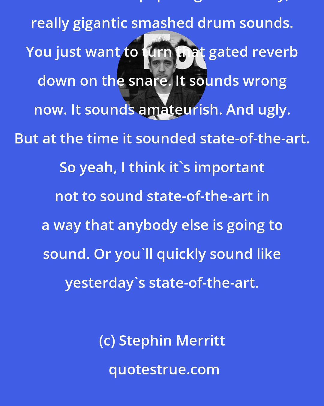 Stephin Merritt: Well, things hold up even if they sound dated. It can be very difficult to listen to 80s pop songs with really, really gigantic smashed drum sounds. You just want to turn that gated reverb down on the snare. It sounds wrong now. It sounds amateurish. And ugly. But at the time it sounded state-of-the-art. So yeah, I think it's important not to sound state-of-the-art in a way that anybody else is going to sound. Or you'll quickly sound like yesterday's state-of-the-art.