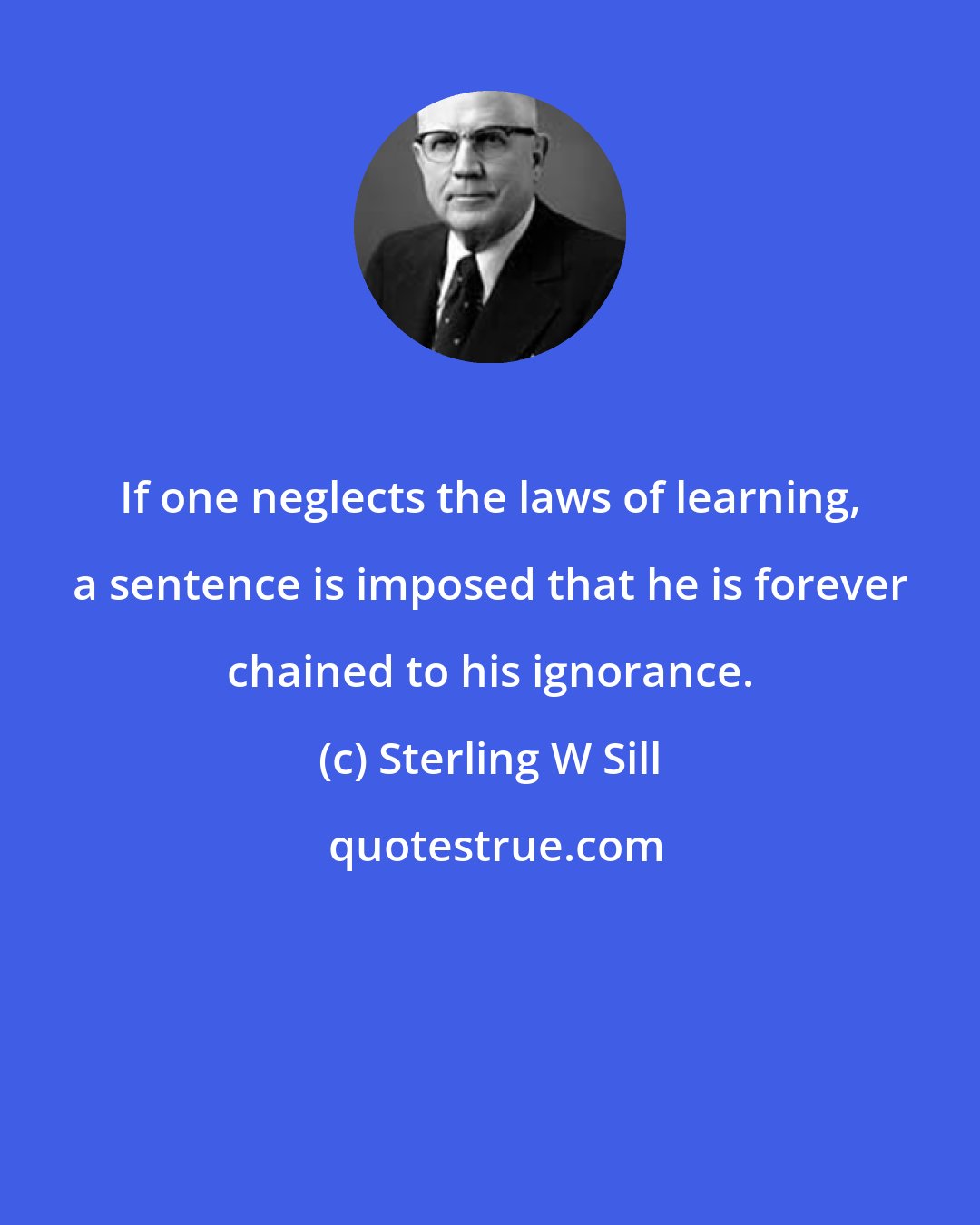 Sterling W Sill: If one neglects the laws of learning, a sentence is imposed that he is forever chained to his ignorance.