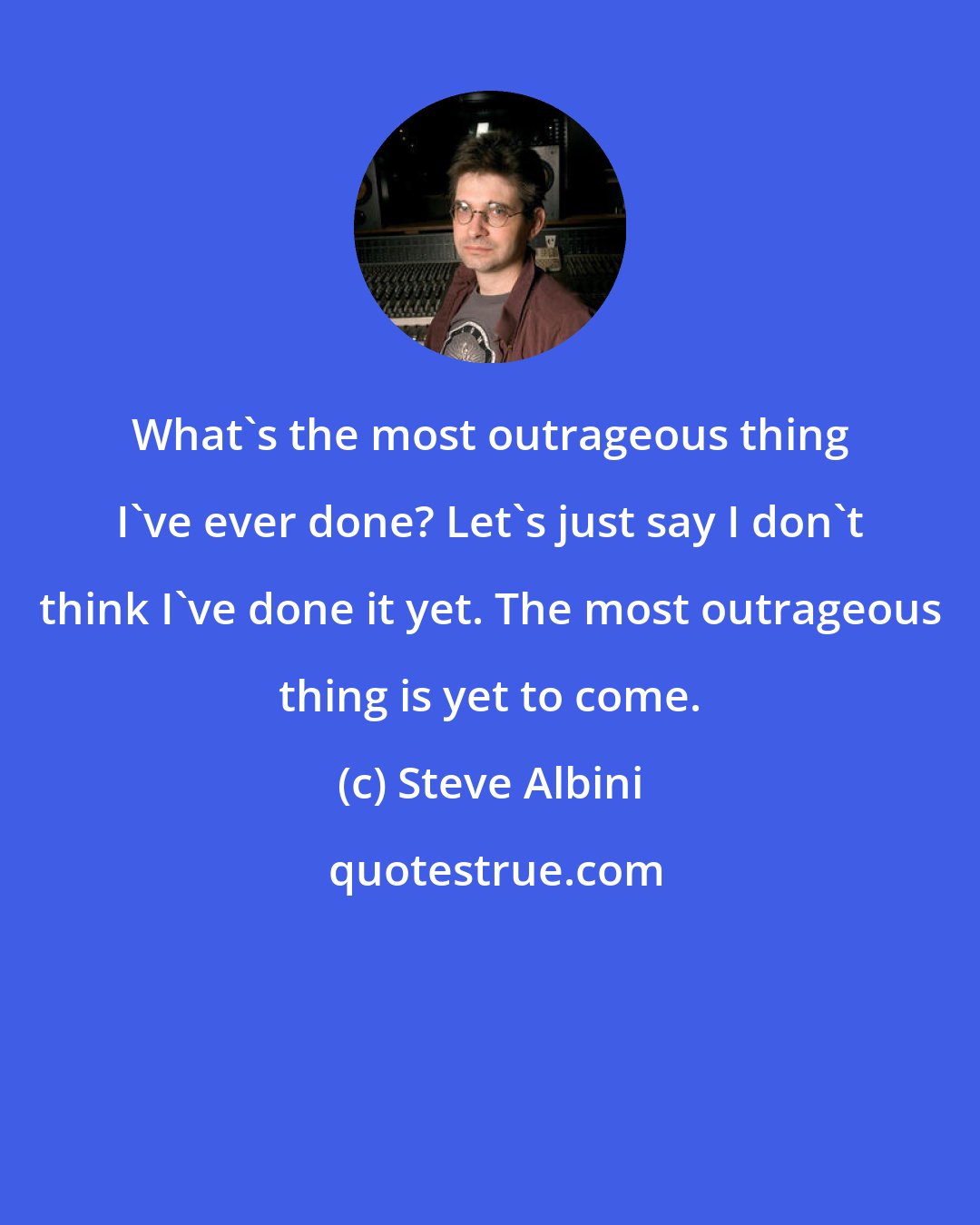 Steve Albini: What's the most outrageous thing I've ever done? Let's just say I don't think I've done it yet. The most outrageous thing is yet to come.