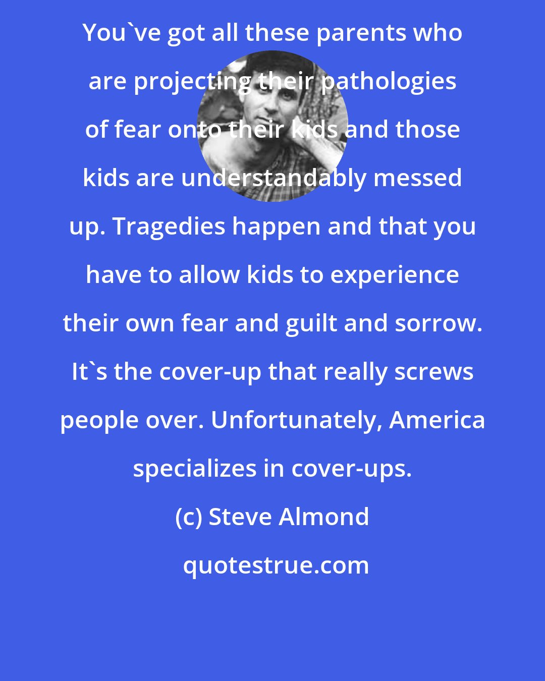 Steve Almond: You've got all these parents who are projecting their pathologies of fear onto their kids and those kids are understandably messed up. Tragedies happen and that you have to allow kids to experience their own fear and guilt and sorrow. It's the cover-up that really screws people over. Unfortunately, America specializes in cover-ups.