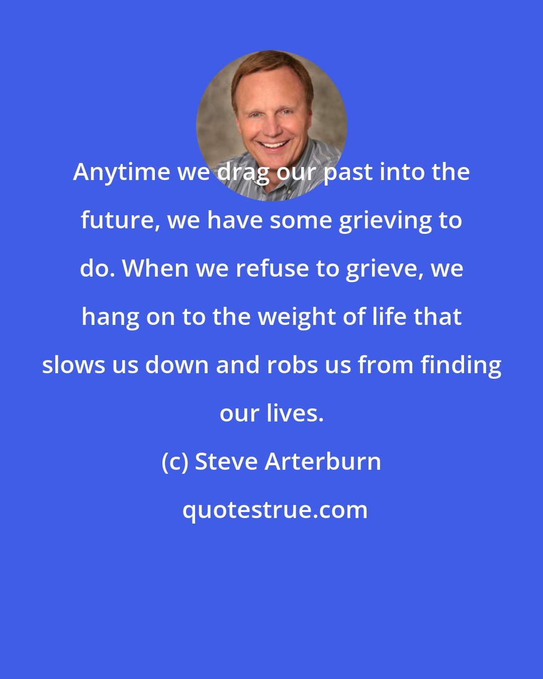 Steve Arterburn: Anytime we drag our past into the future, we have some grieving to do. When we refuse to grieve, we hang on to the weight of life that slows us down and robs us from finding our lives.