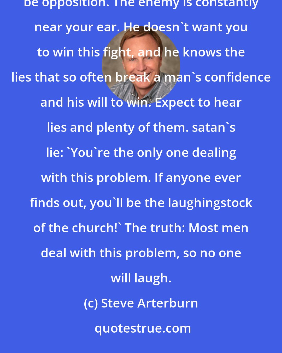 Steve Arterburn: While there may not be spiritual oppression involved in your battle [against lust], there'll always be opposition. The enemy is constantly near your ear. He doesn't want you to win this fight, and he knows the lies that so often break a man's confidence and his will to win. Expect to hear lies and plenty of them. satan's lie: 'You're the only one dealing with this problem. If anyone ever finds out, you'll be the laughingstock of the church!' The truth: Most men deal with this problem, so no one will laugh.