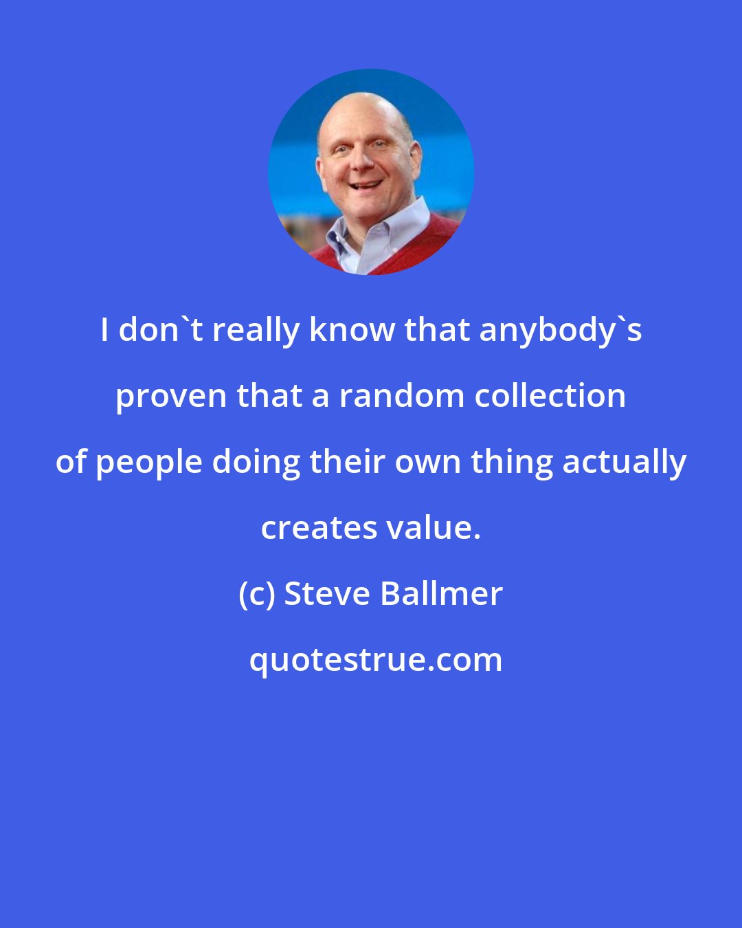Steve Ballmer: I don't really know that anybody's proven that a random collection of people doing their own thing actually creates value.