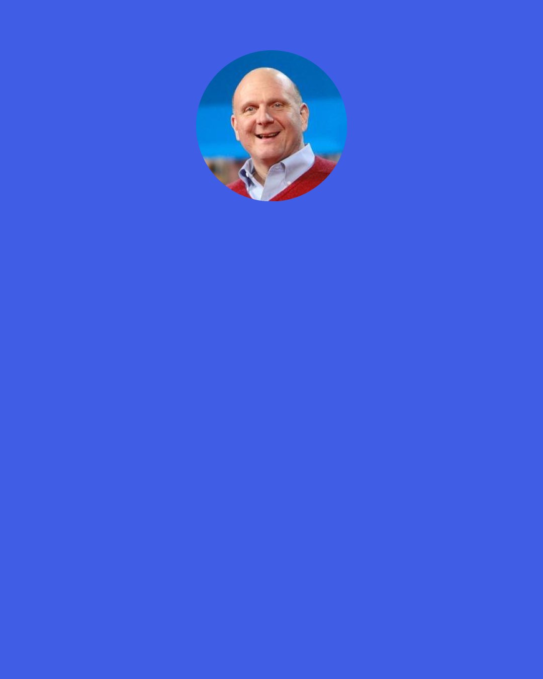Steve Ballmer: The lifeblood of our business is that R&D spend. There's nothing that flows through a pipe or down a wire or anything else. We have to continuously create new innovation that lets people do something they didn't think they could do the day before.