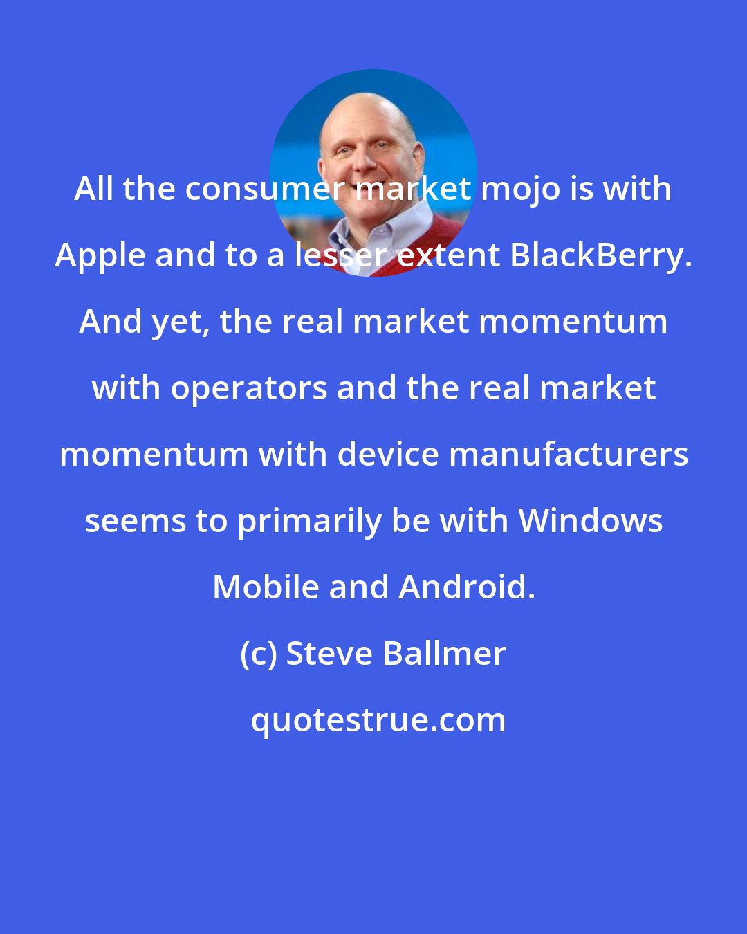 Steve Ballmer: All the consumer market mojo is with Apple and to a lesser extent BlackBerry. And yet, the real market momentum with operators and the real market momentum with device manufacturers seems to primarily be with Windows Mobile and Android.