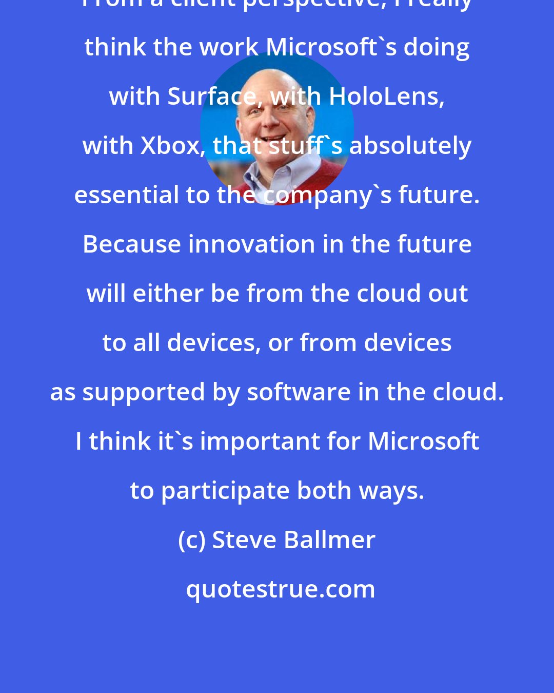 Steve Ballmer: From a client perspective, I really think the work Microsoft's doing with Surface, with HoloLens, with Xbox, that stuff's absolutely essential to the company's future. Because innovation in the future will either be from the cloud out to all devices, or from devices as supported by software in the cloud. I think it's important for Microsoft to participate both ways.