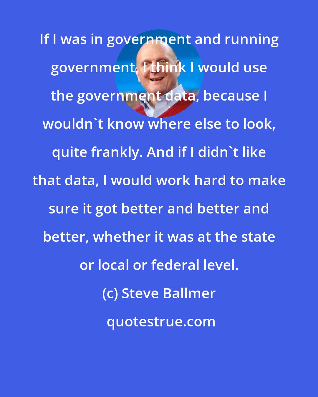 Steve Ballmer: If I was in government and running government, I think I would use the government data, because I wouldn't know where else to look, quite frankly. And if I didn't like that data, I would work hard to make sure it got better and better and better, whether it was at the state or local or federal level.