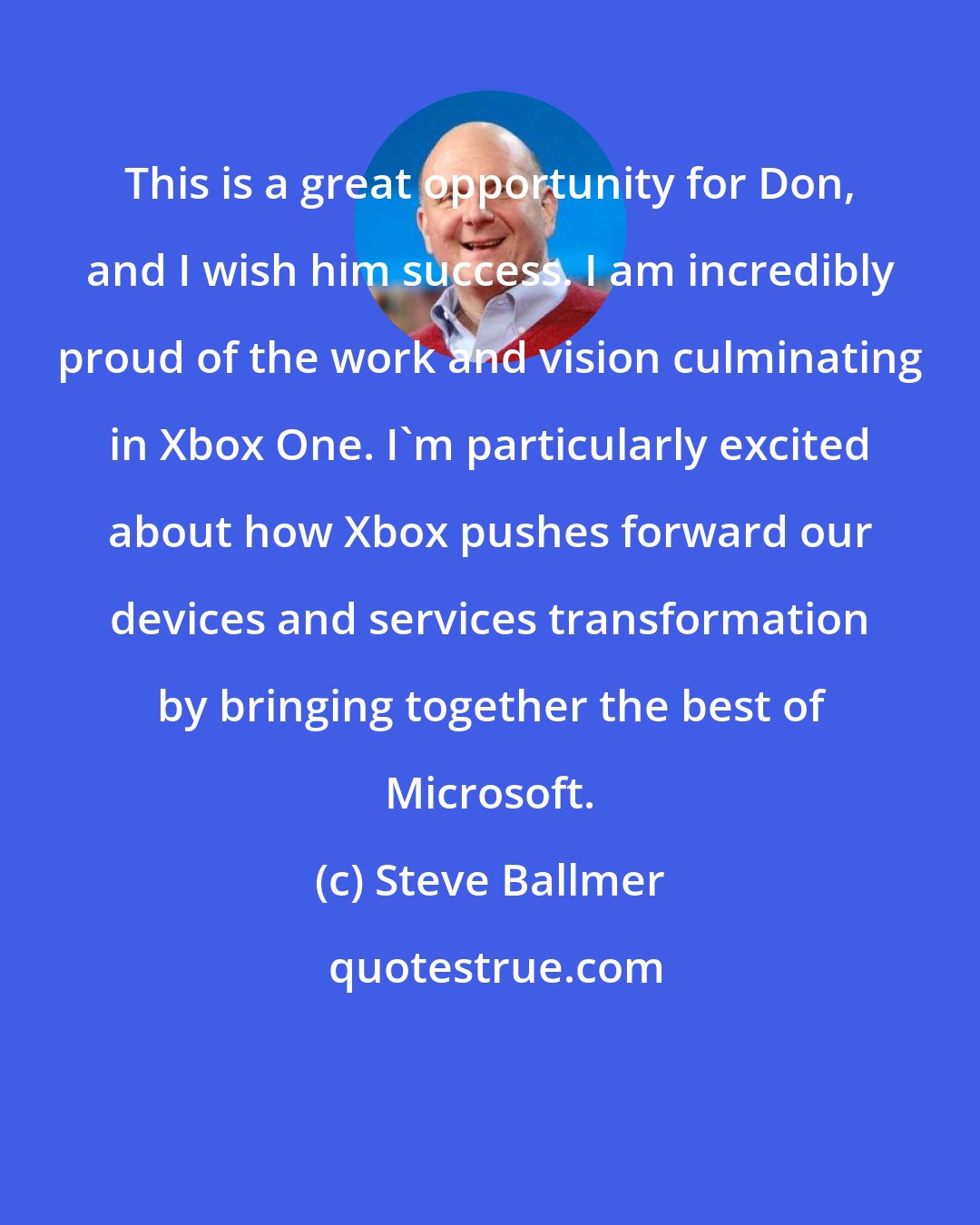 Steve Ballmer: This is a great opportunity for Don, and I wish him success. I am incredibly proud of the work and vision culminating in Xbox One. I'm particularly excited about how Xbox pushes forward our devices and services transformation by bringing together the best of Microsoft.
