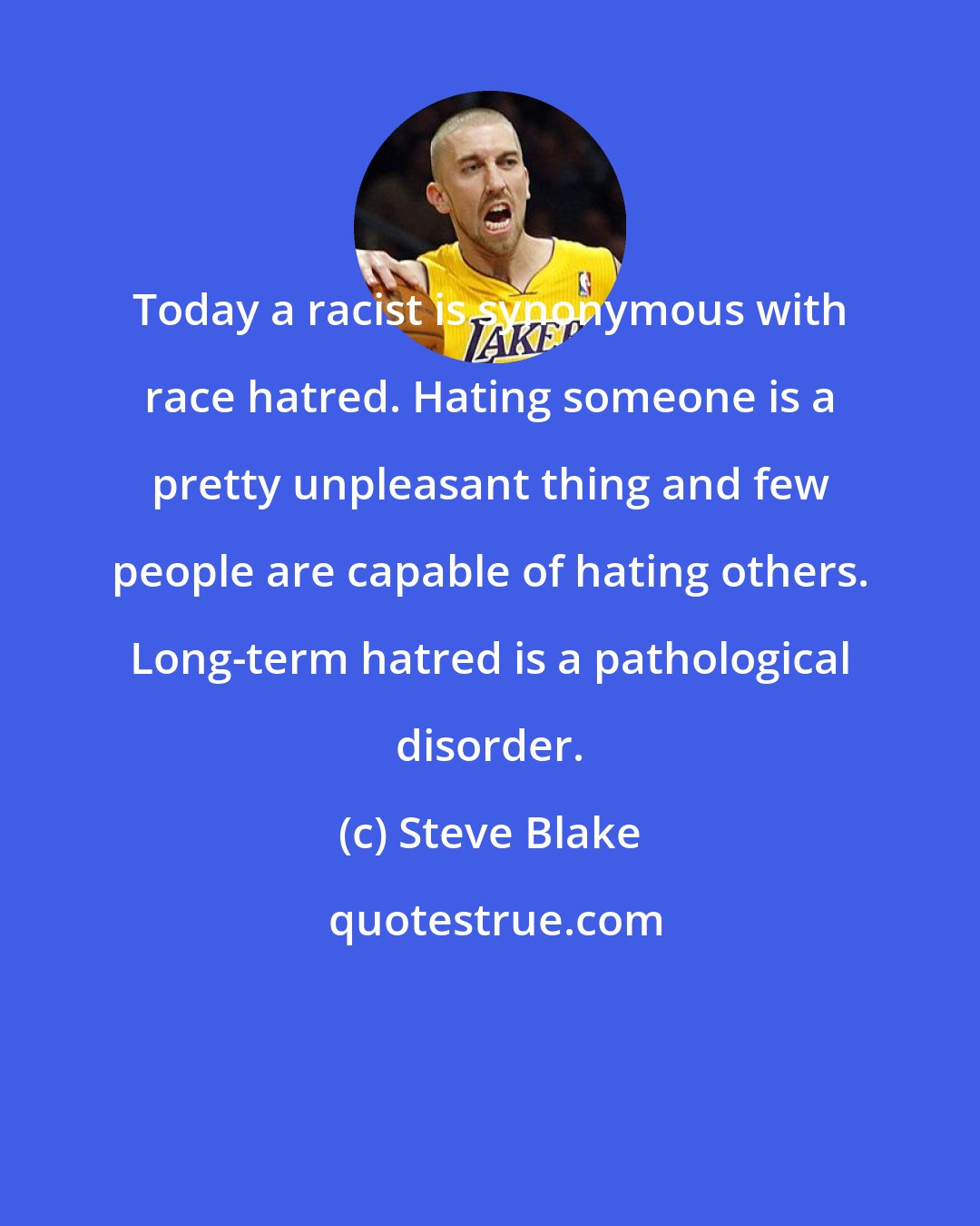 Steve Blake: Today a racist is synonymous with race hatred. Hating someone is a pretty unpleasant thing and few people are capable of hating others. Long-term hatred is a pathological disorder.