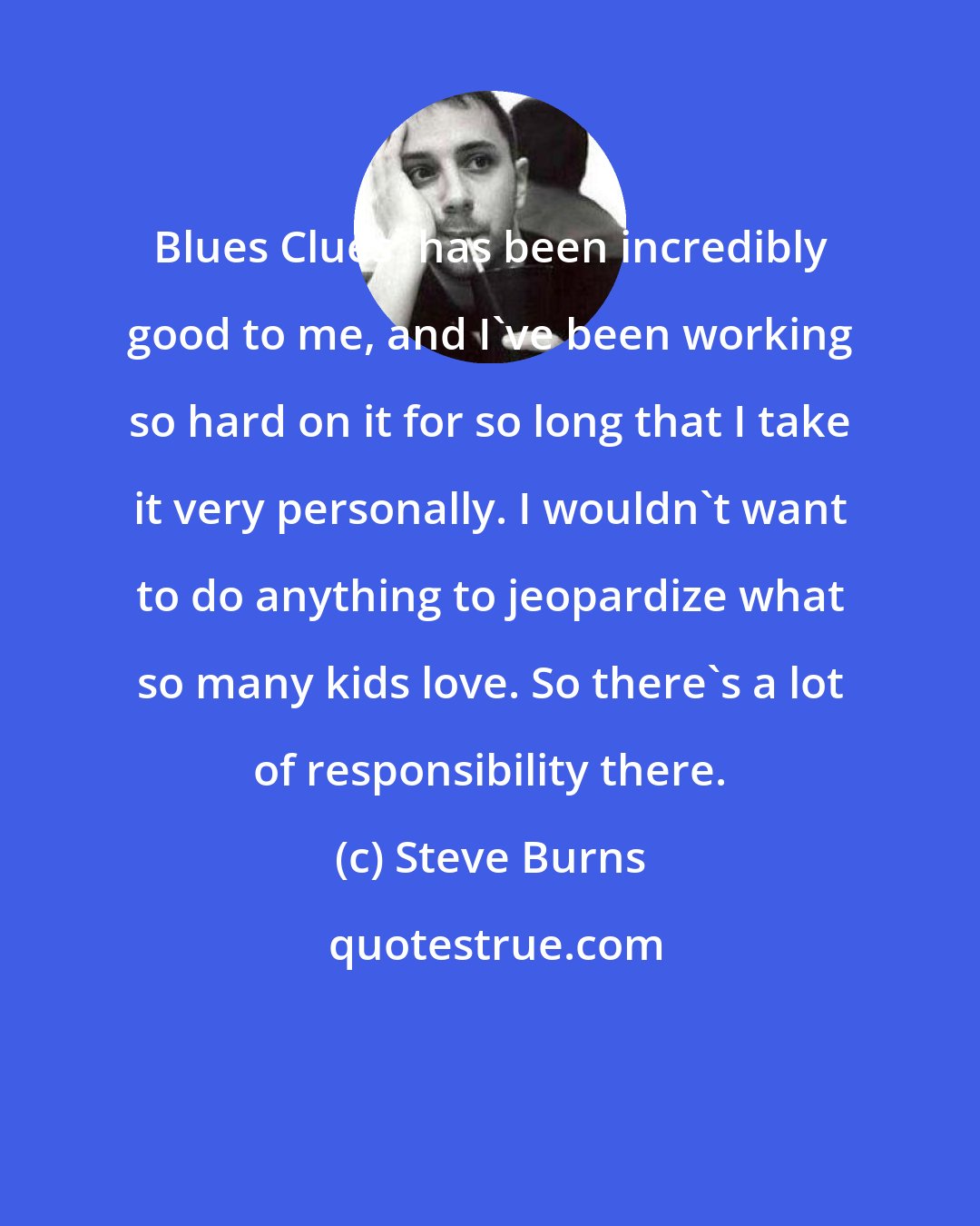 Steve Burns: Blues Clues' has been incredibly good to me, and I've been working so hard on it for so long that I take it very personally. I wouldn't want to do anything to jeopardize what so many kids love. So there's a lot of responsibility there.