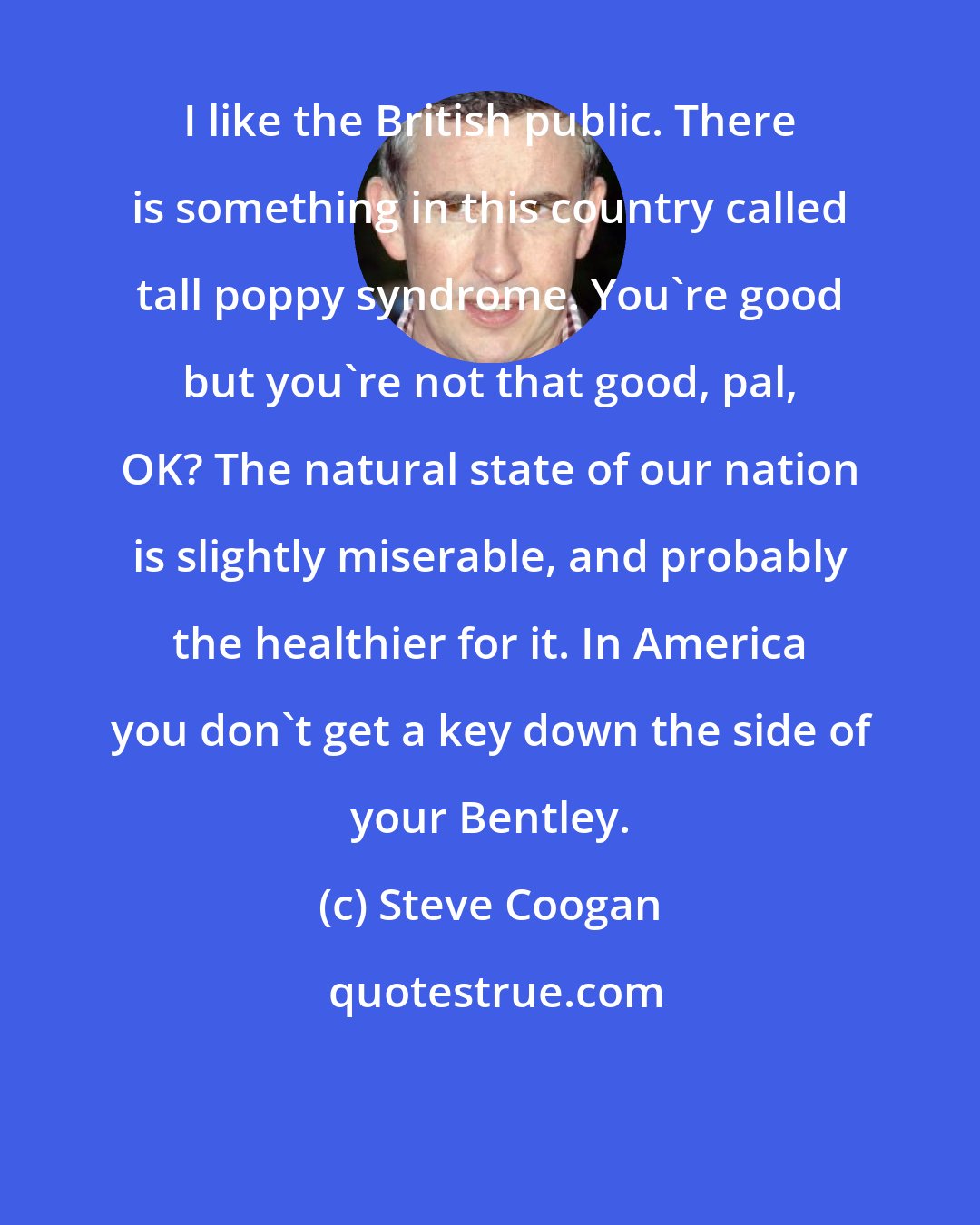 Steve Coogan: I like the British public. There is something in this country called tall poppy syndrome. You're good but you're not that good, pal, OK? The natural state of our nation is slightly miserable, and probably the healthier for it. In America you don't get a key down the side of your Bentley.