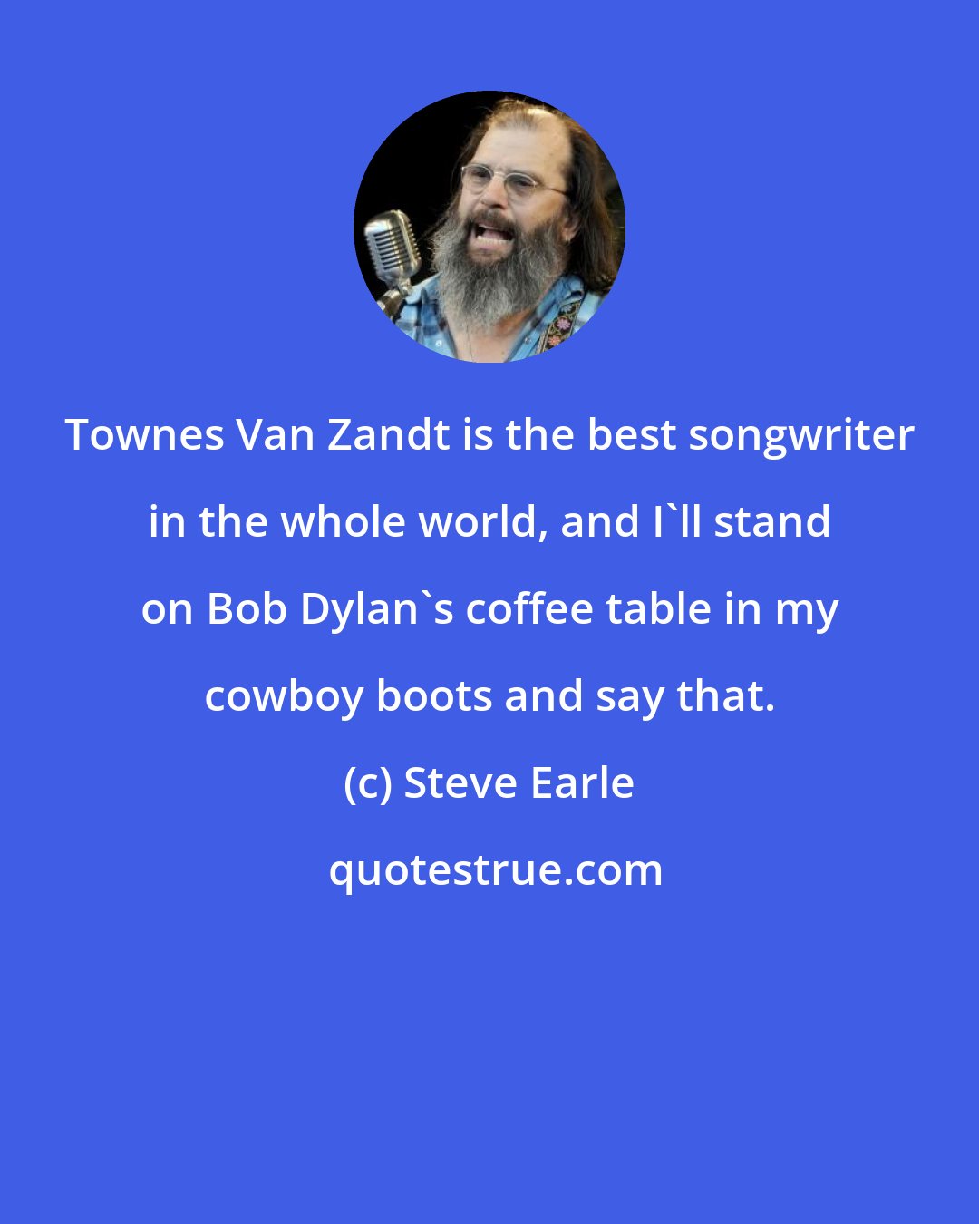 Steve Earle: Townes Van Zandt is the best songwriter in the whole world, and I'll stand on Bob Dylan's coffee table in my cowboy boots and say that.