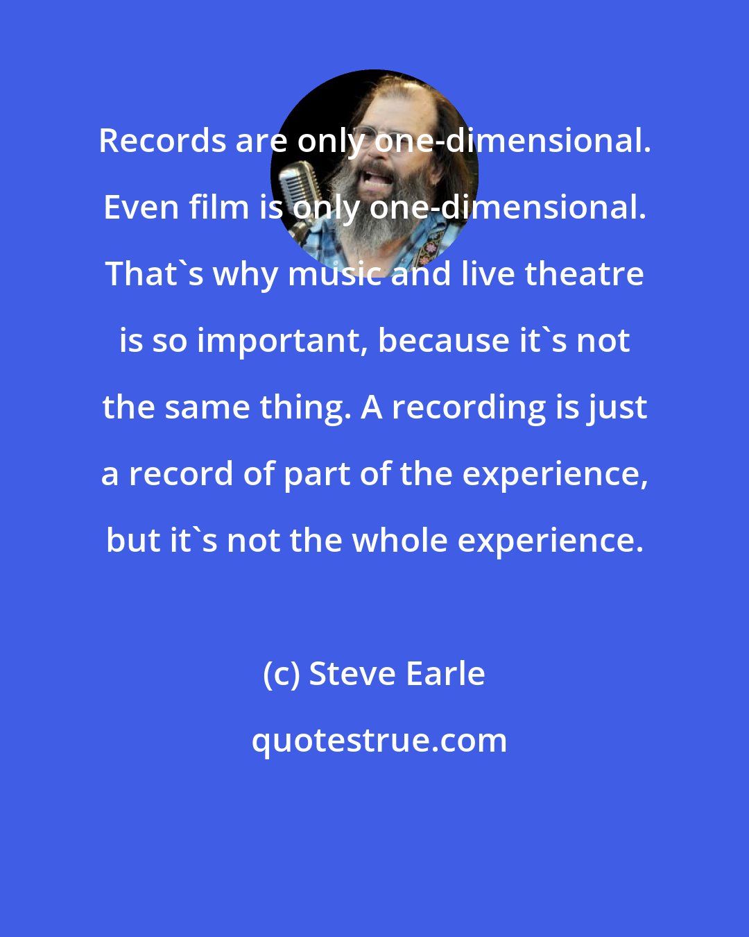 Steve Earle: Records are only one-dimensional. Even film is only one-dimensional. That's why music and live theatre is so important, because it's not the same thing. A recording is just a record of part of the experience, but it's not the whole experience.