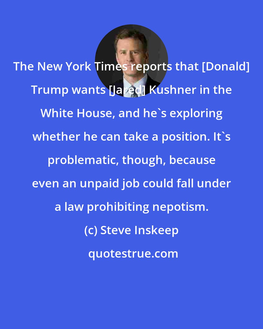 Steve Inskeep: The New York Times reports that [Donald] Trump wants [Jared] Kushner in the White House, and he's exploring whether he can take a position. It's problematic, though, because even an unpaid job could fall under a law prohibiting nepotism.