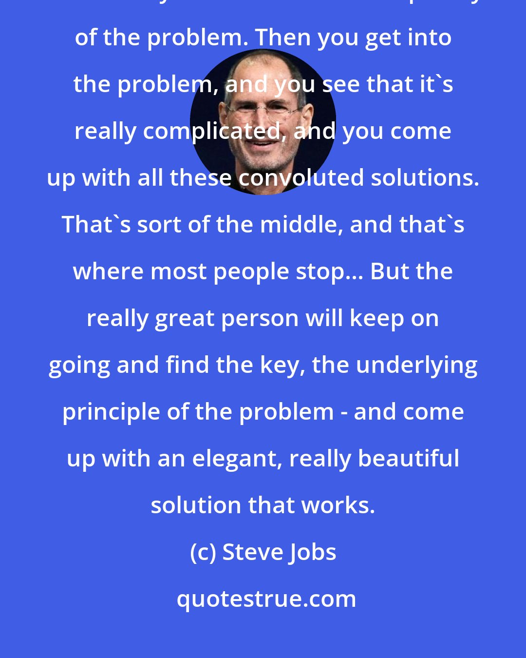 Steve Jobs: When you start looking at a problem and it seems really simple, you don't really understand the complexity of the problem. Then you get into the problem, and you see that it's really complicated, and you come up with all these convoluted solutions. That's sort of the middle, and that's where most people stop... But the really great person will keep on going and find the key, the underlying principle of the problem - and come up with an elegant, really beautiful solution that works.