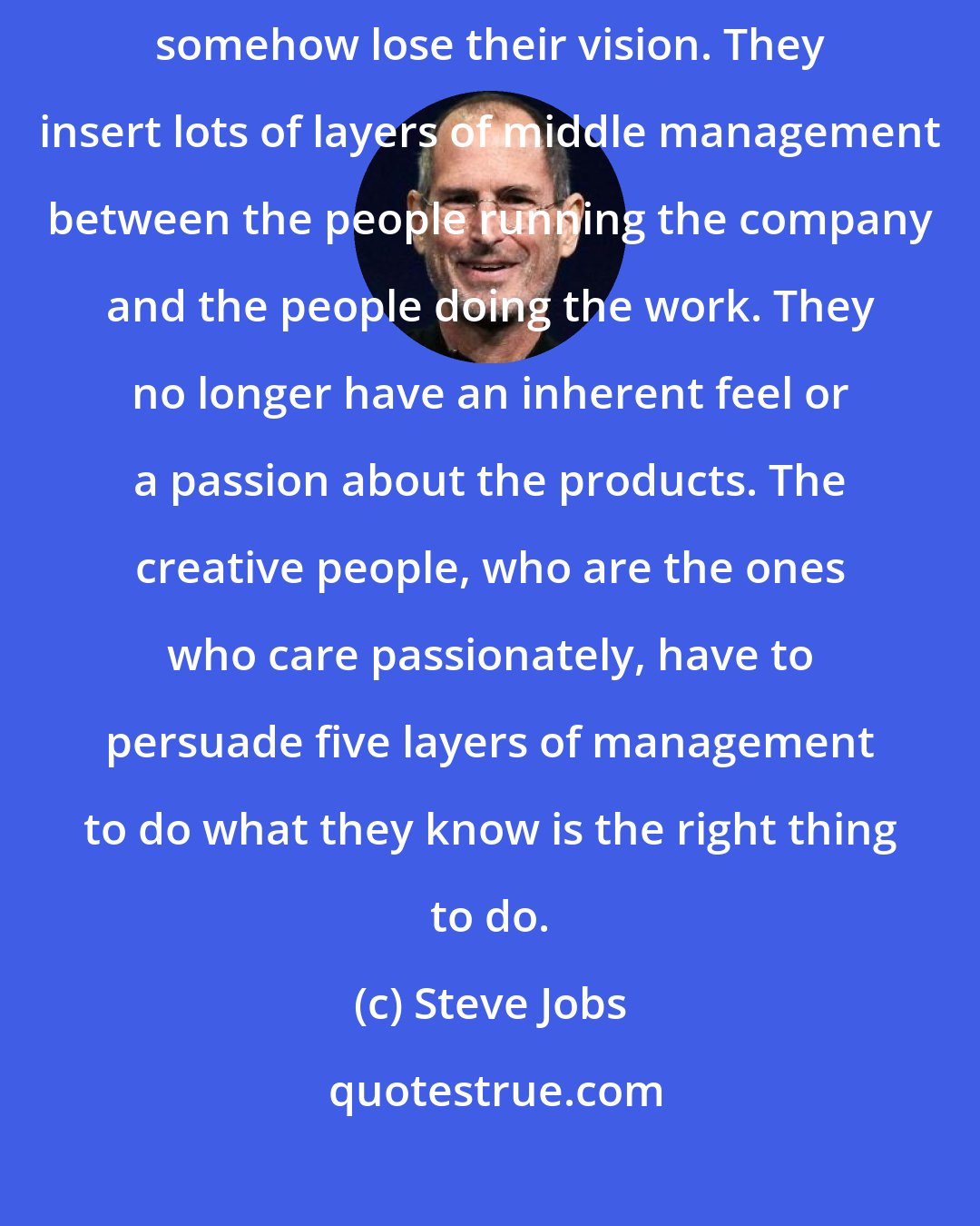 Steve Jobs: Companies, as they grow to become multi-billion-dollar entities, somehow lose their vision. They insert lots of layers of middle management between the people running the company and the people doing the work. They no longer have an inherent feel or a passion about the products. The creative people, who are the ones who care passionately, have to persuade five layers of management to do what they know is the right thing to do.