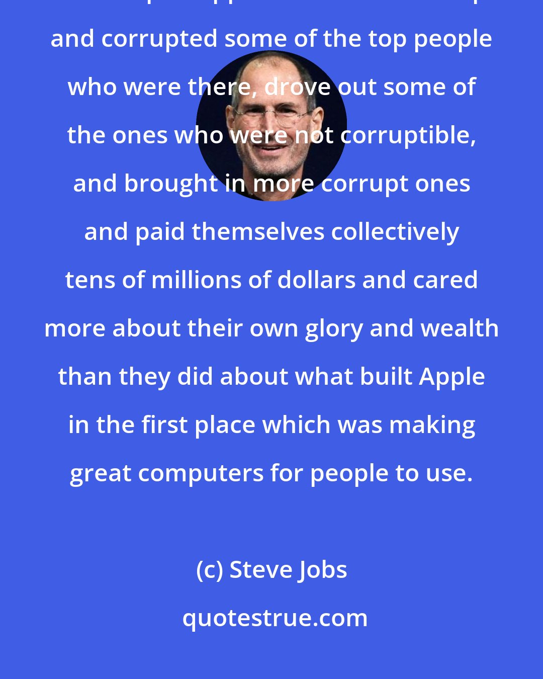 Steve Jobs: John Sculley ruined Apple and he ruined it by bringing a set of values to the top of Apple which were corrupt and corrupted some of the top people who were there, drove out some of the ones who were not corruptible, and brought in more corrupt ones and paid themselves collectively tens of millions of dollars and cared more about their own glory and wealth than they did about what built Apple in the first place which was making great computers for people to use.