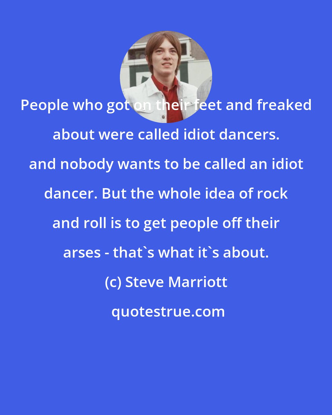 Steve Marriott: People who got on their feet and freaked about were called idiot dancers. and nobody wants to be called an idiot dancer. But the whole idea of rock and roll is to get people off their arses - that's what it's about.
