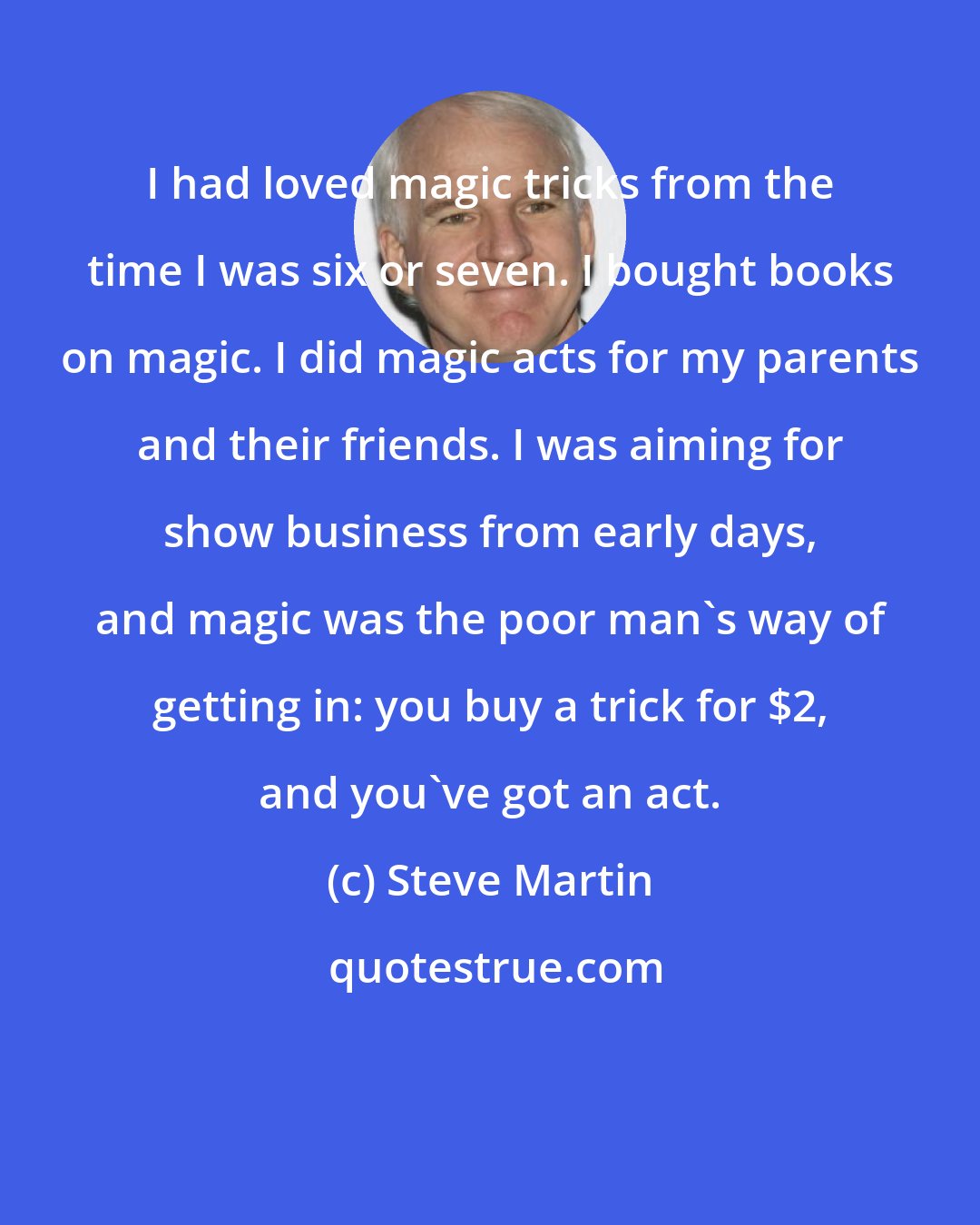 Steve Martin: I had loved magic tricks from the time I was six or seven. I bought books on magic. I did magic acts for my parents and their friends. I was aiming for show business from early days, and magic was the poor man's way of getting in: you buy a trick for $2, and you've got an act.