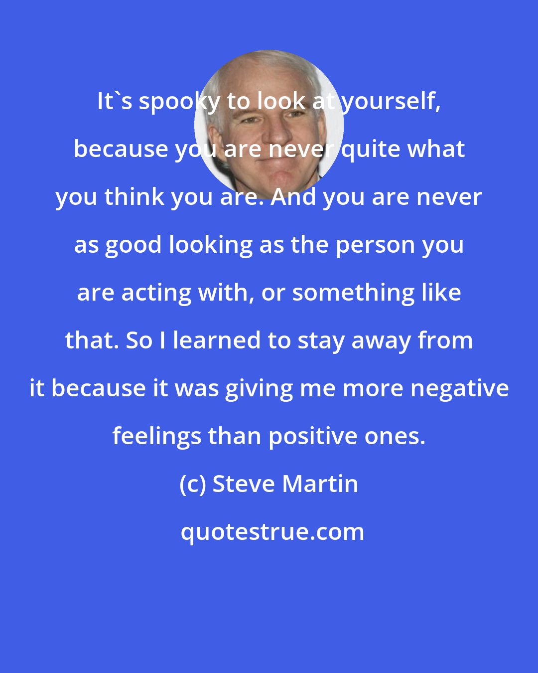 Steve Martin: It's spooky to look at yourself, because you are never quite what you think you are. And you are never as good looking as the person you are acting with, or something like that. So I learned to stay away from it because it was giving me more negative feelings than positive ones.