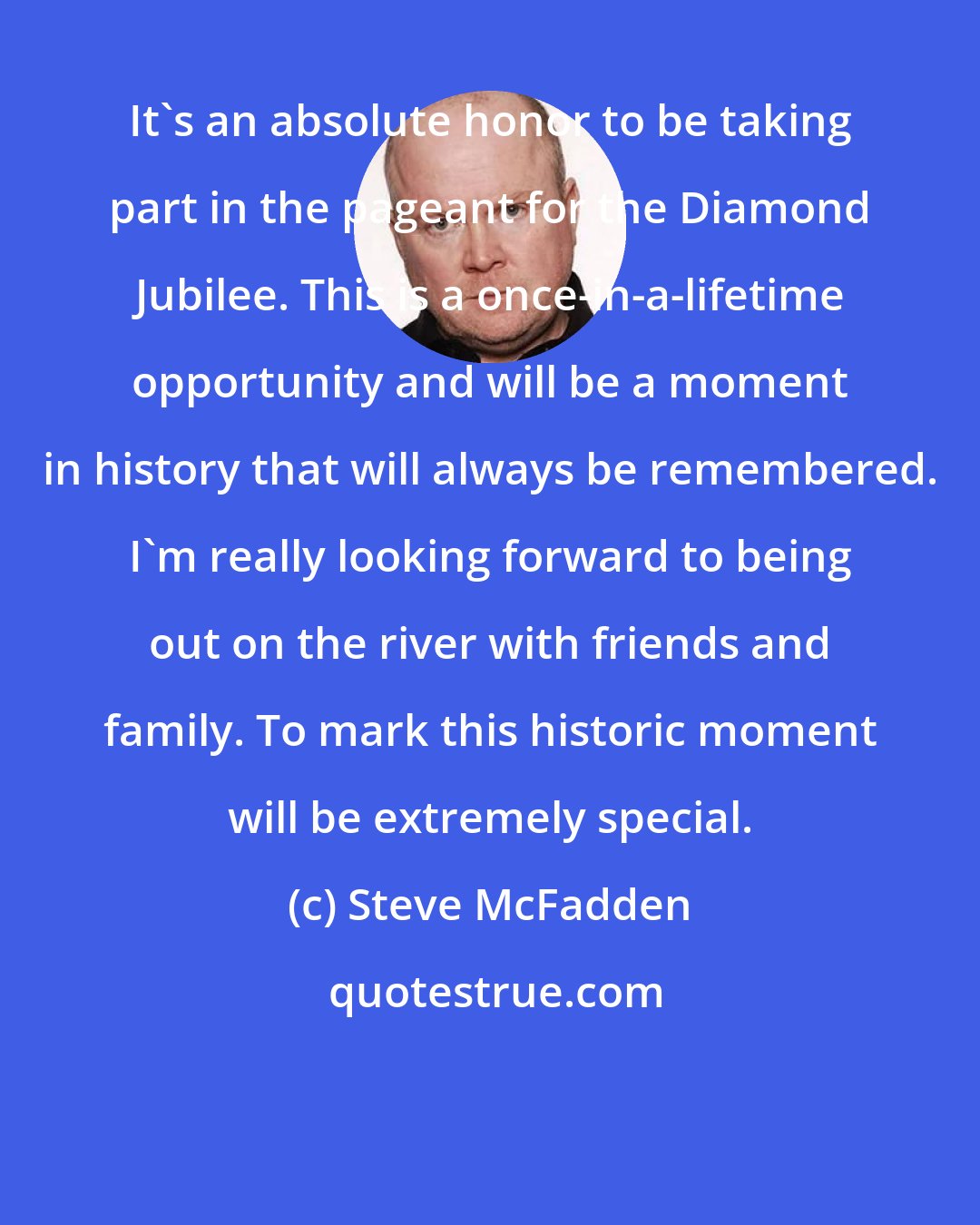 Steve McFadden: It's an absolute honor to be taking part in the pageant for the Diamond Jubilee. This is a once-in-a-lifetime opportunity and will be a moment in history that will always be remembered. I'm really looking forward to being out on the river with friends and family. To mark this historic moment will be extremely special.