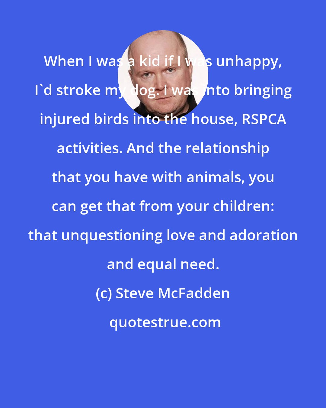 Steve McFadden: When I was a kid if I was unhappy, I'd stroke my dog. I was into bringing injured birds into the house, RSPCA activities. And the relationship that you have with animals, you can get that from your children: that unquestioning love and adoration and equal need.