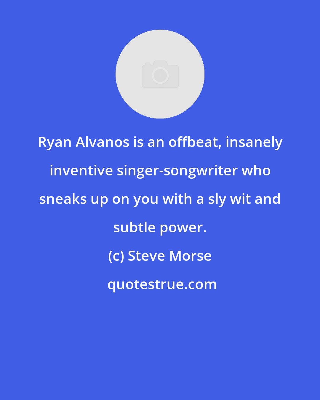Steve Morse: Ryan Alvanos is an offbeat, insanely inventive singer-songwriter who sneaks up on you with a sly wit and subtle power.