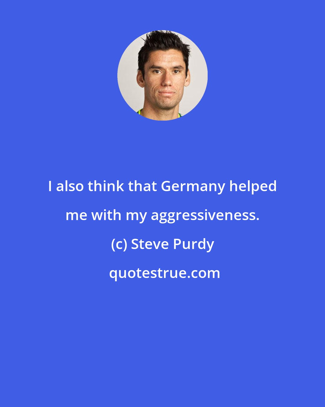 Steve Purdy: I also think that Germany helped me with my aggressiveness.