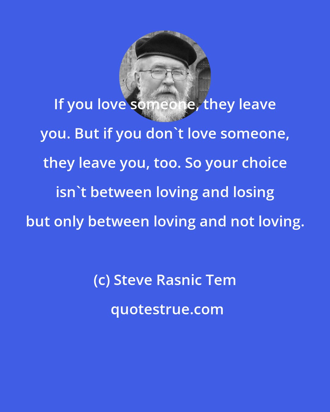 Steve Rasnic Tem: If you love someone, they leave you. But if you don't love someone, they leave you, too. So your choice isn't between loving and losing but only between loving and not loving.