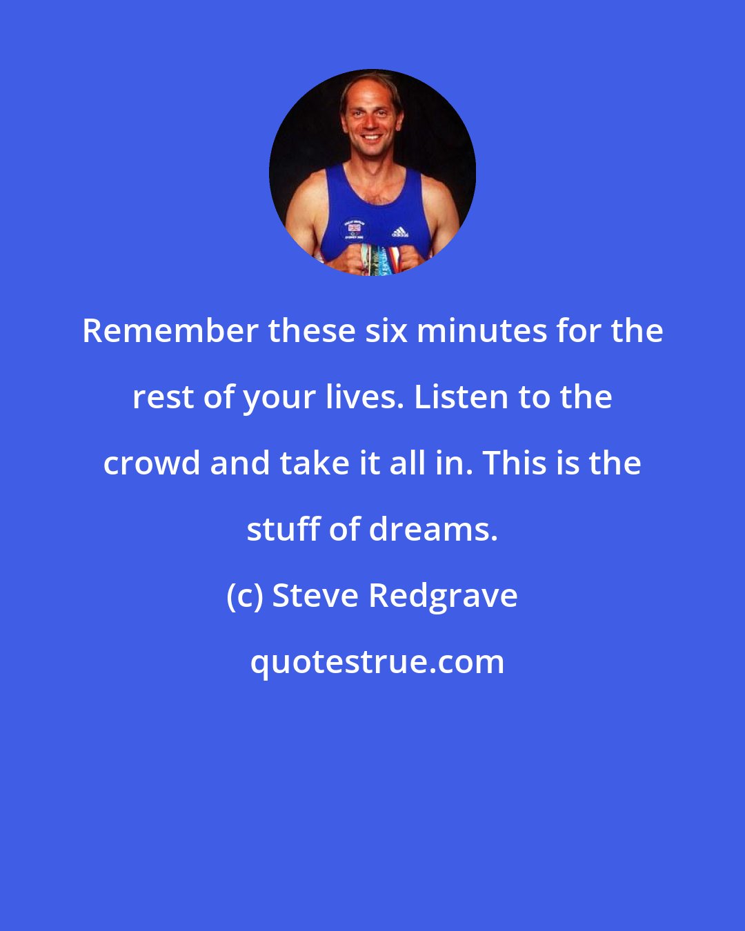 Steve Redgrave: Remember these six minutes for the rest of your lives. Listen to the crowd and take it all in. This is the stuff of dreams.