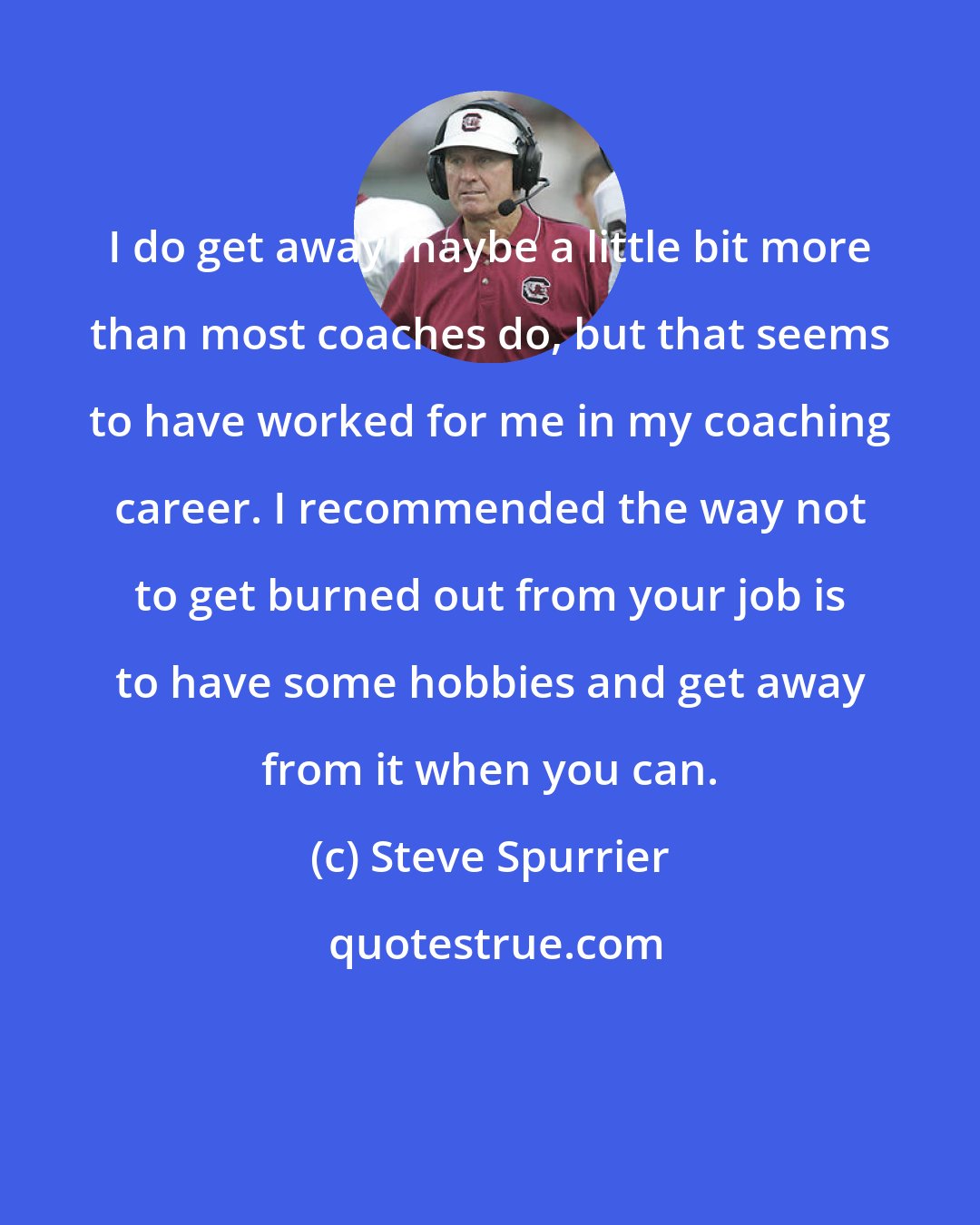 Steve Spurrier: I do get away maybe a little bit more than most coaches do, but that seems to have worked for me in my coaching career. I recommended the way not to get burned out from your job is to have some hobbies and get away from it when you can.