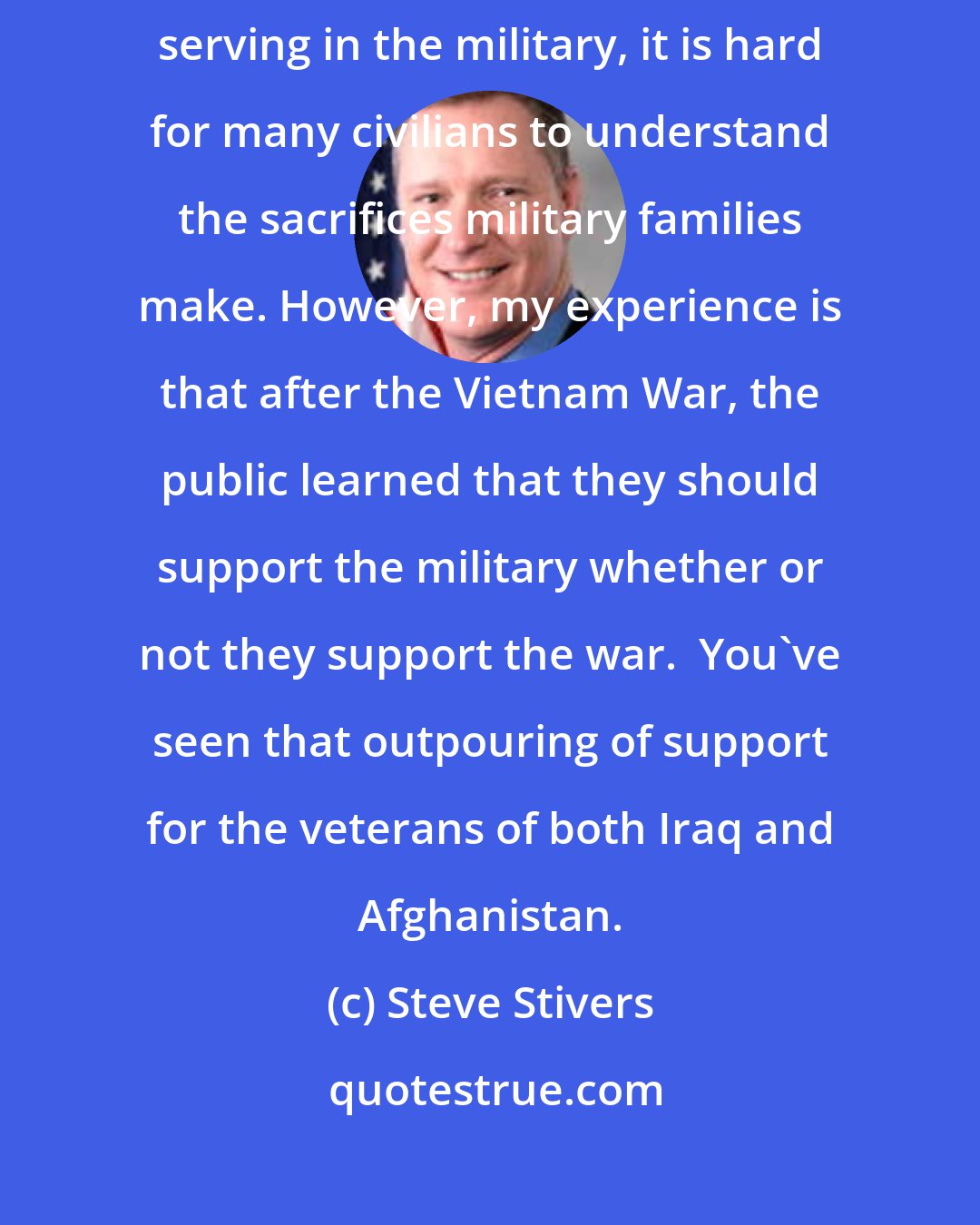 Steve Stivers: Yes and no. Because America has only about 1 percent of the population serving in the military, it is hard for many civilians to understand the sacrifices military families make. However, my experience is that after the Vietnam War, the public learned that they should support the military whether or not they support the war.  You've seen that outpouring of support for the veterans of both Iraq and Afghanistan.