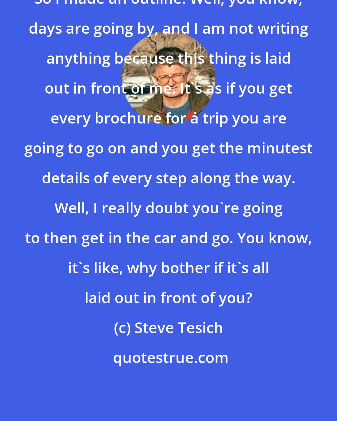 Steve Tesich: So I made an outline. Well, you know, days are going by, and I am not writing anything because this thing is laid out in front of me. It's as if you get every brochure for a trip you are going to go on and you get the minutest details of every step along the way. Well, I really doubt you're going to then get in the car and go. You know, it's like, why bother if it's all laid out in front of you?