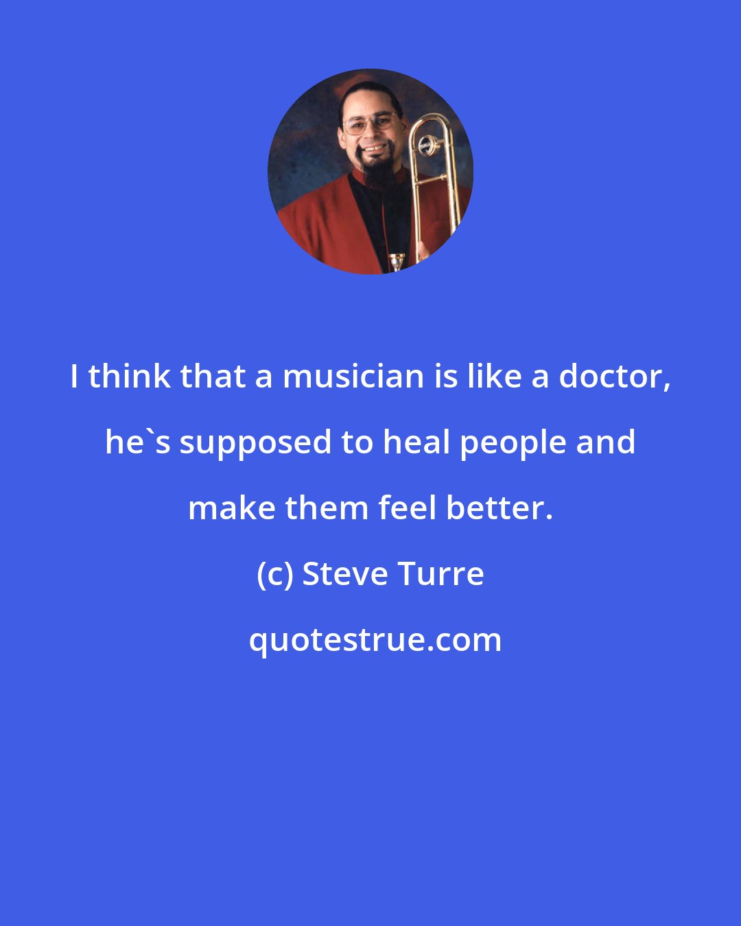 Steve Turre: I think that a musician is like a doctor, he's supposed to heal people and make them feel better.