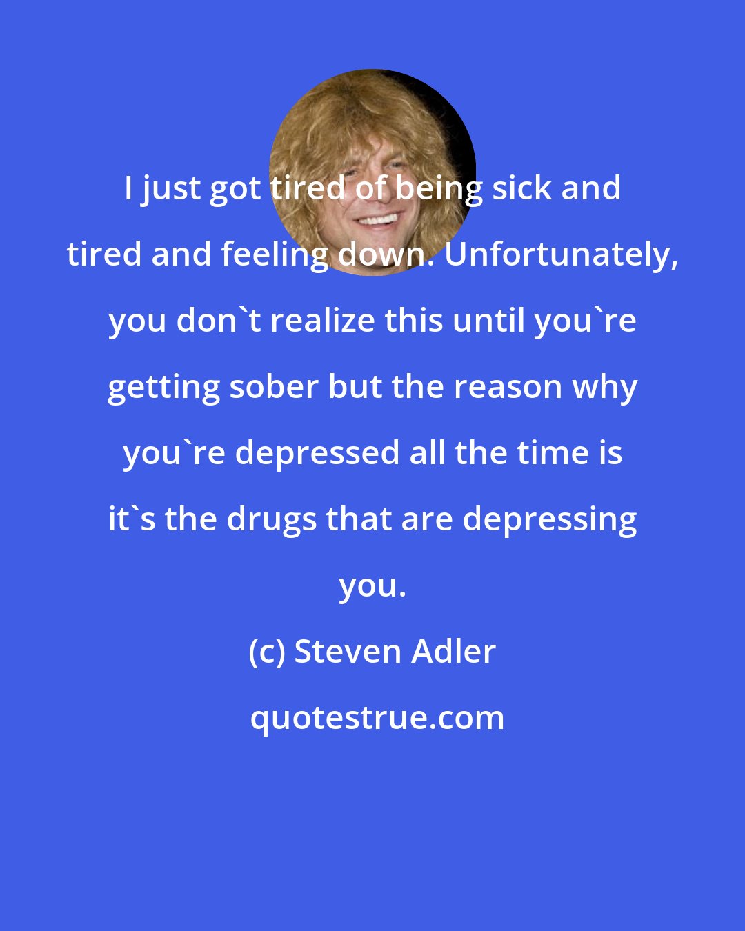 Steven Adler: I just got tired of being sick and tired and feeling down. Unfortunately, you don't realize this until you're getting sober but the reason why you're depressed all the time is it's the drugs that are depressing you.