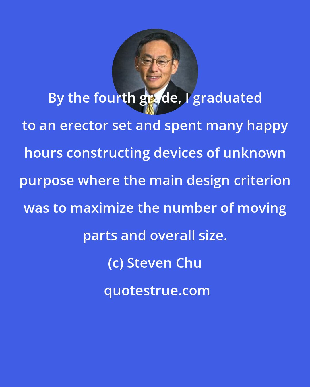 Steven Chu: By the fourth grade, I graduated to an erector set and spent many happy hours constructing devices of unknown purpose where the main design criterion was to maximize the number of moving parts and overall size.