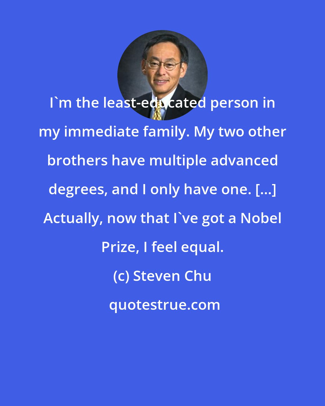 Steven Chu: I'm the least-educated person in my immediate family. My two other brothers have multiple advanced degrees, and I only have one. [...] Actually, now that I've got a Nobel Prize, I feel equal.