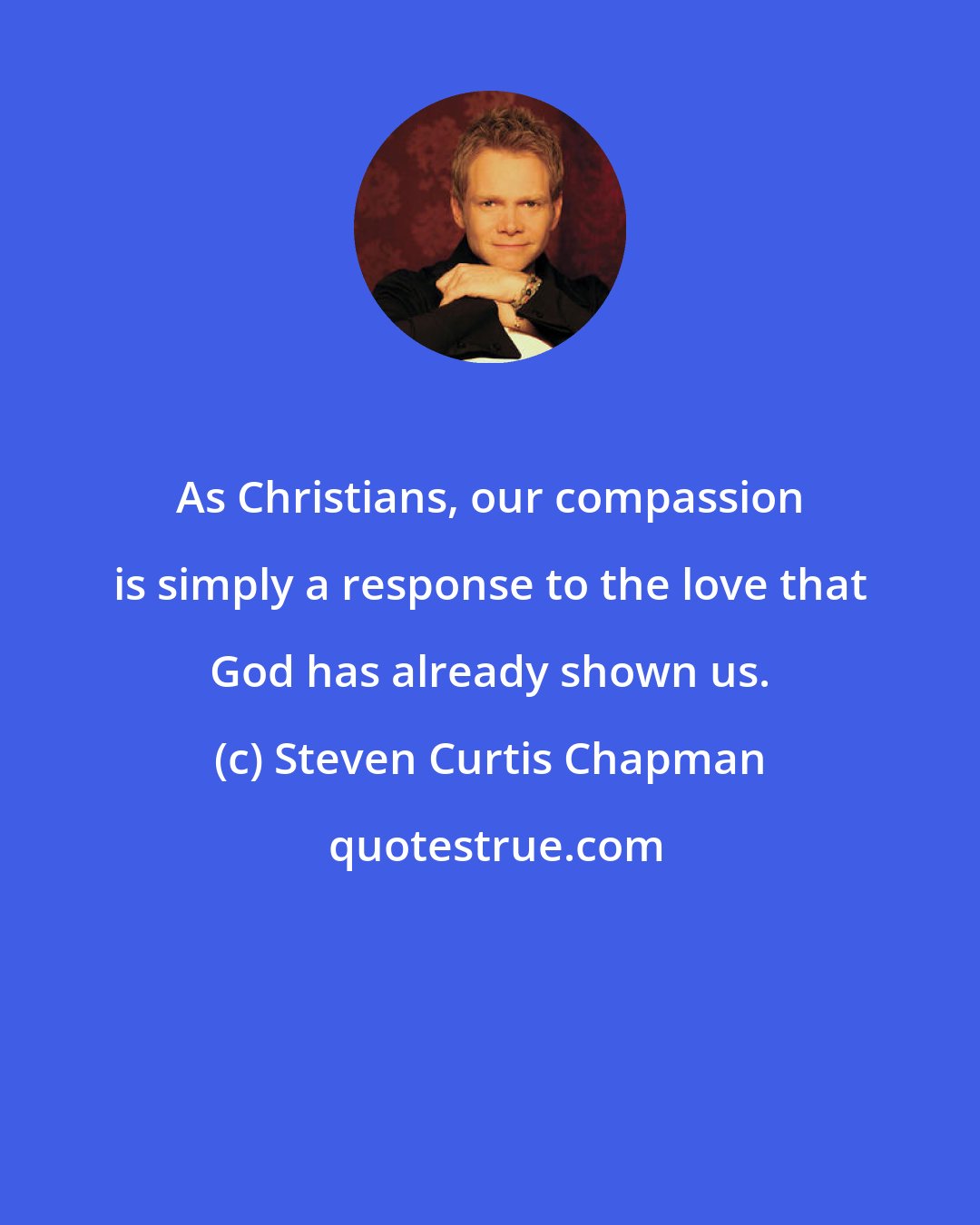 Steven Curtis Chapman: As Christians, our compassion is simply a response to the love that God has already shown us.