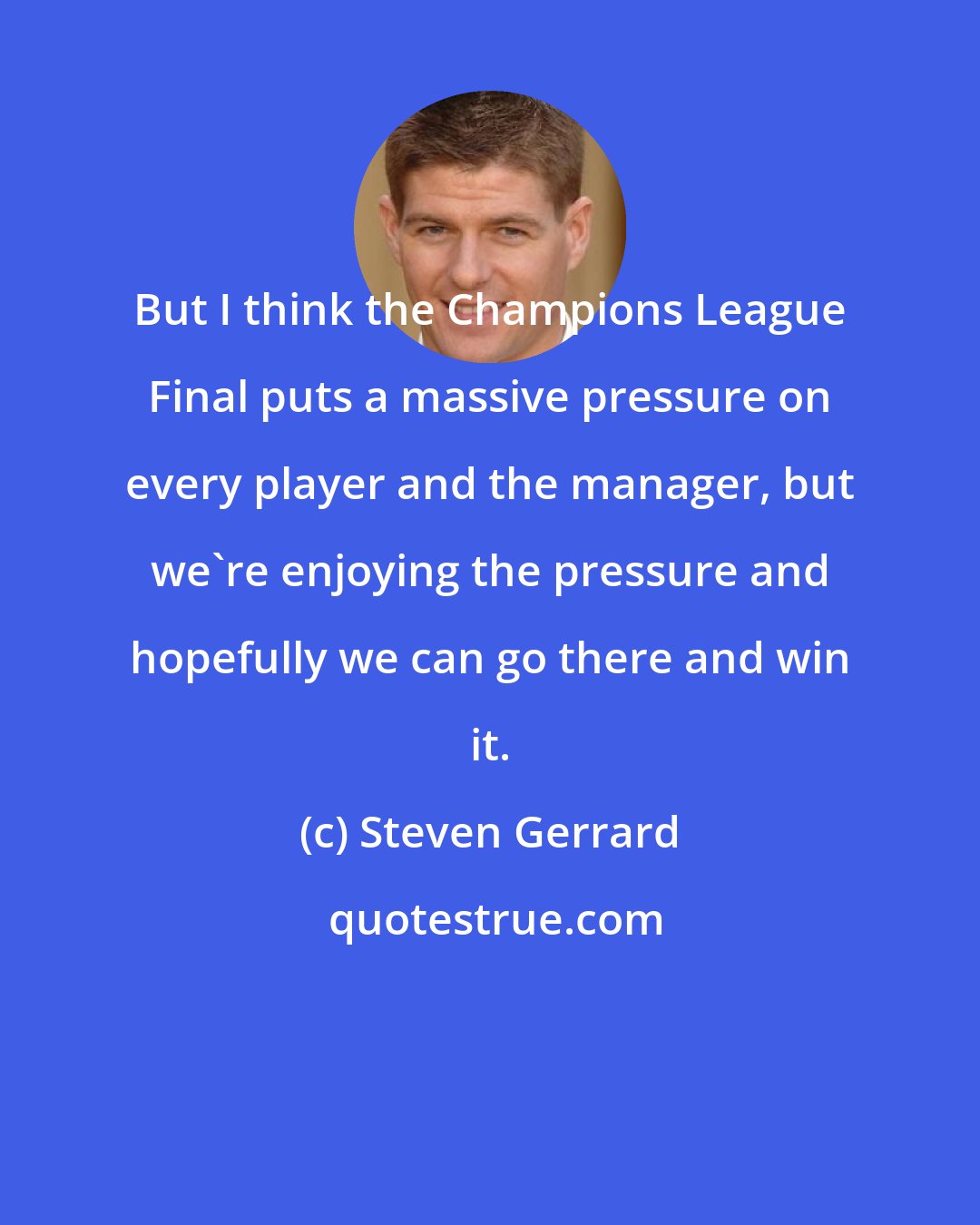 Steven Gerrard: But I think the Champions League Final puts a massive pressure on every player and the manager, but we're enjoying the pressure and hopefully we can go there and win it.