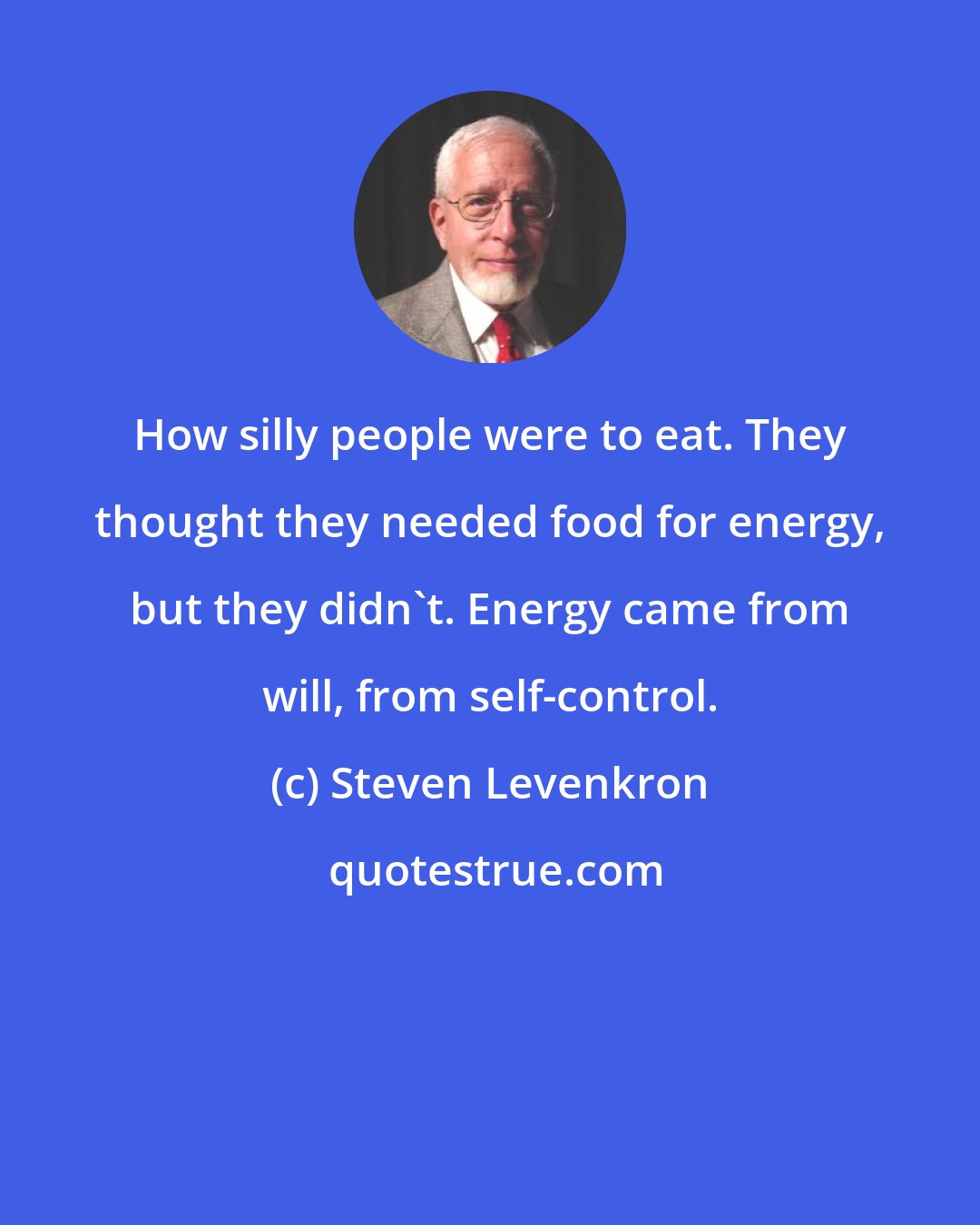 Steven Levenkron: How silly people were to eat. They thought they needed food for energy, but they didn't. Energy came from will, from self-control.