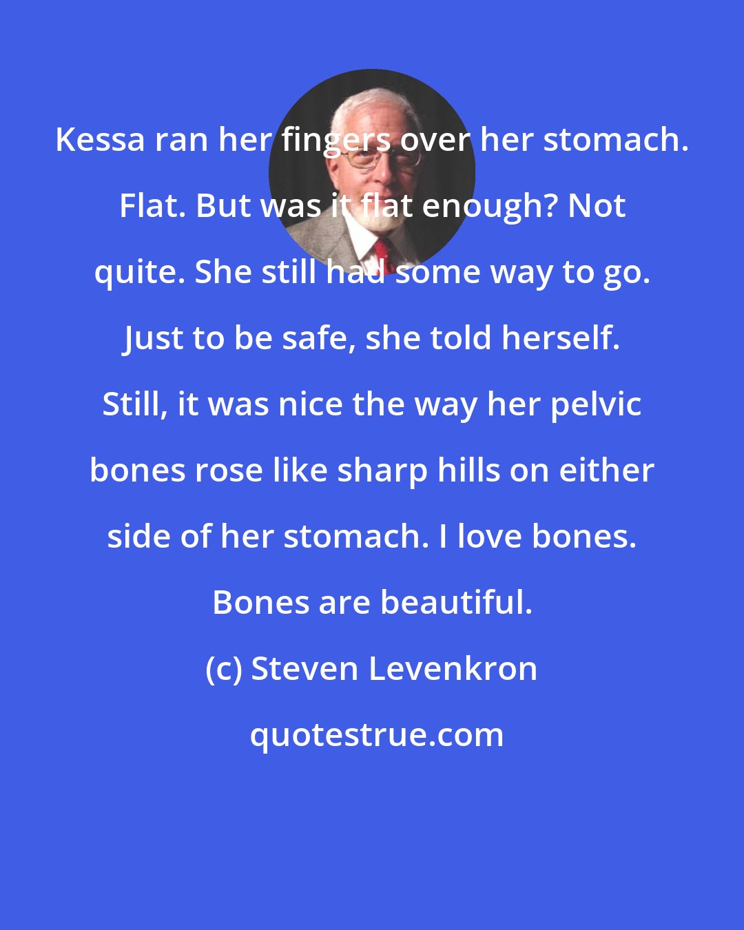 Steven Levenkron: Kessa ran her fingers over her stomach. Flat. But was it flat enough? Not quite. She still had some way to go. Just to be safe, she told herself. Still, it was nice the way her pelvic bones rose like sharp hills on either side of her stomach. I love bones. Bones are beautiful.