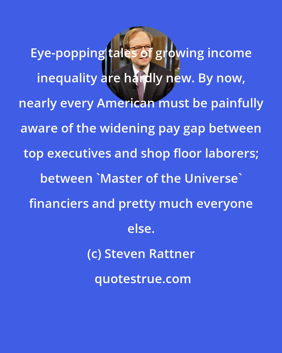 Steven Rattner: Eye-popping tales of growing income inequality are hardly new. By now, nearly every American must be painfully aware of the widening pay gap between top executives and shop floor laborers; between 'Master of the Universe' financiers and pretty much everyone else.