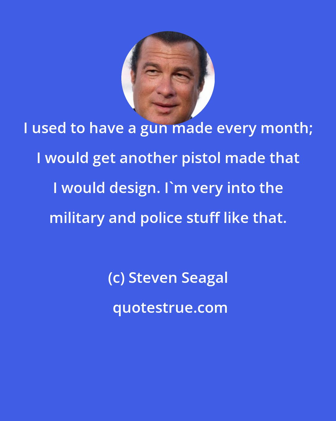 Steven Seagal: I used to have a gun made every month; I would get another pistol made that I would design. I'm very into the military and police stuff like that.