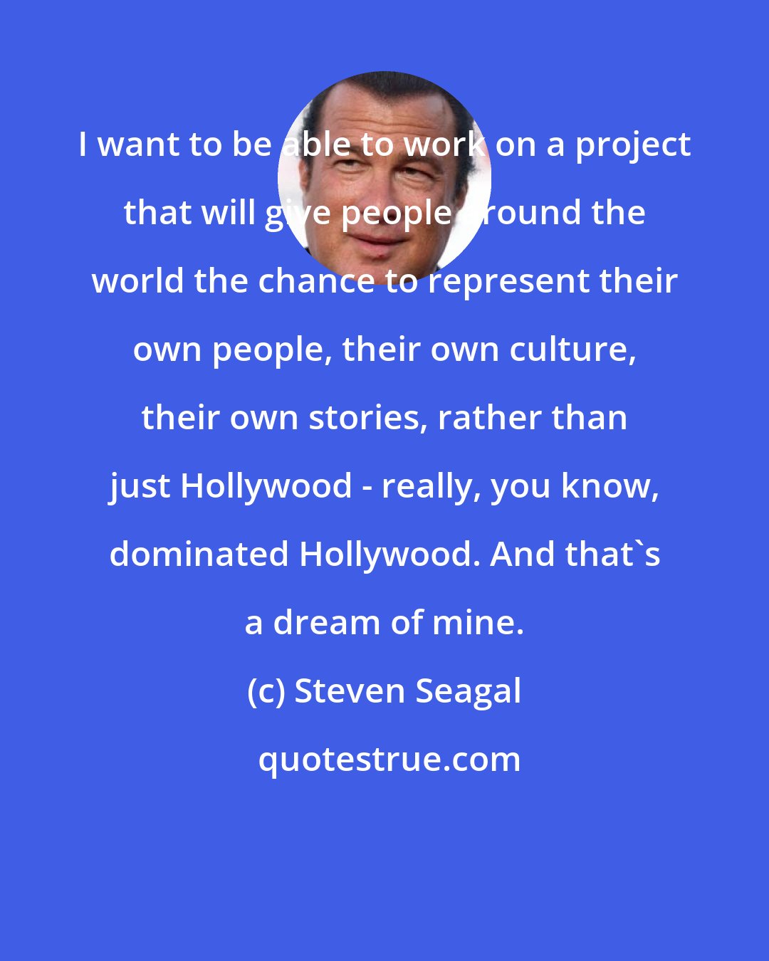 Steven Seagal: I want to be able to work on a project that will give people around the world the chance to represent their own people, their own culture, their own stories, rather than just Hollywood - really, you know, dominated Hollywood. And that's a dream of mine.