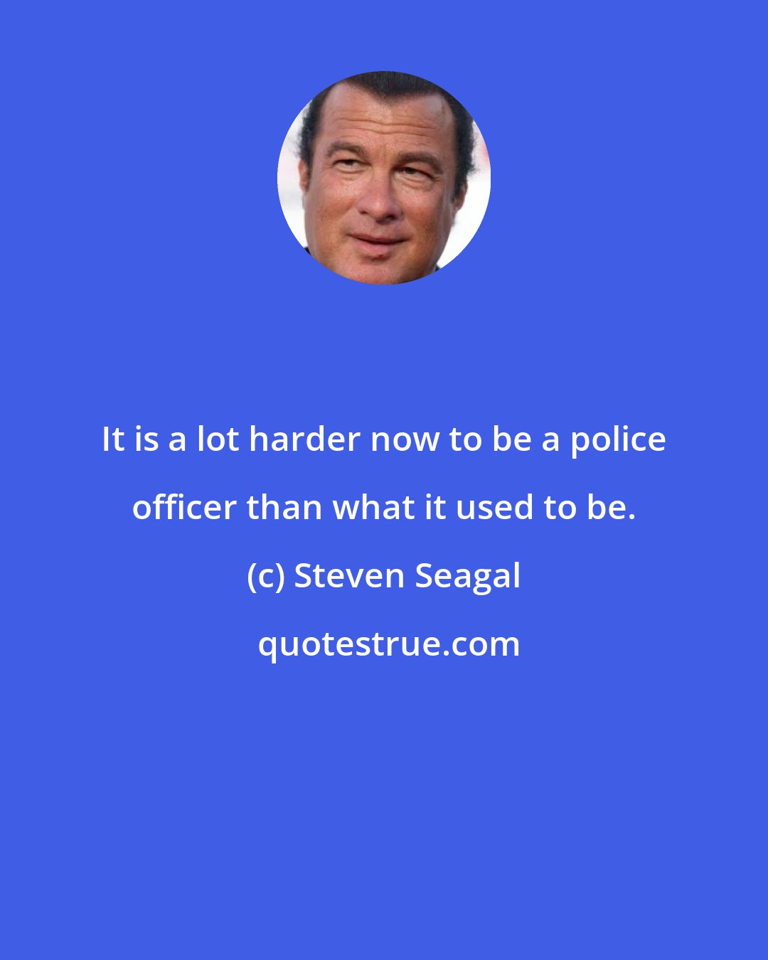 Steven Seagal: It is a lot harder now to be a police officer than what it used to be.