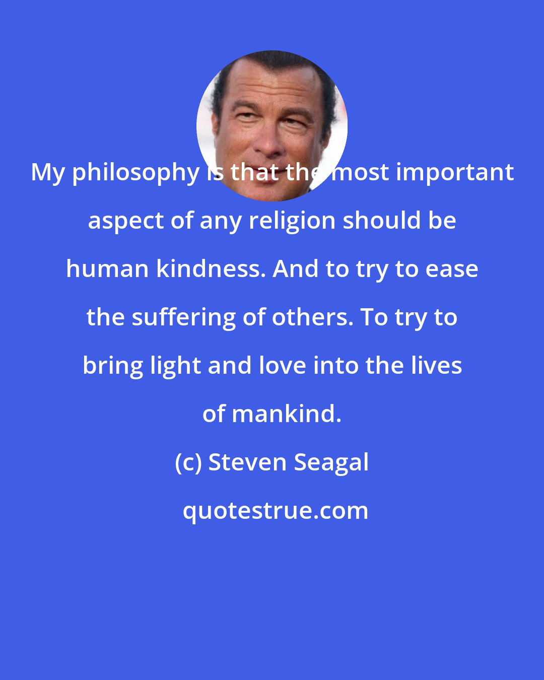 Steven Seagal: My philosophy is that the most important aspect of any religion should be human kindness. And to try to ease the suffering of others. To try to bring light and love into the lives of mankind.